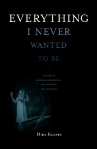 Everything I Never Wanted to Be: A Memoir of Alcoholism and Addiction, Faith and Family, Hope and Humor