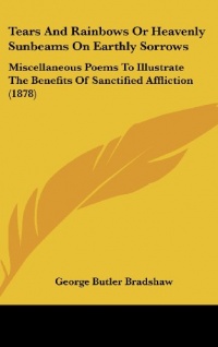 Tears And Rainbows Or Heavenly Sunbeams On Earthly Sorrows: Miscellaneous Poems To Illustrate The Benefits Of Sanctified Affliction (1878)