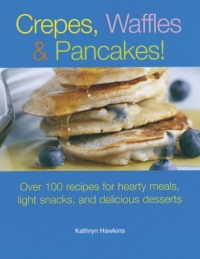 Crepes, Waffles and Pancakes!: Over 100 Recipes for Hearty Meals, Light Snacks, and Delicious Desserts