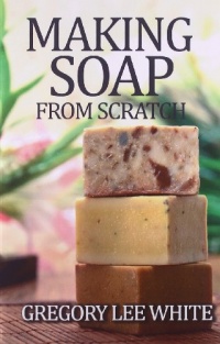 Making Soap From Scratch: How to Make Handmade Soap - A Beginners Guide and Beyond